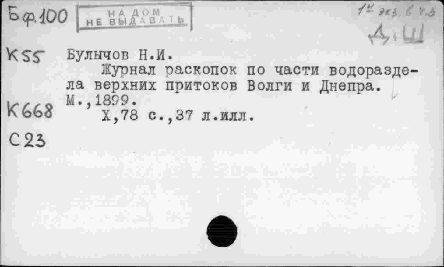 ﻿Ks$-
K668
С 23
Булычов Н.И.
Журнал раскопок по части водоразде ла верхних притоков Волги и Днепра. М.,1899.
Х,78 с.,37 л.илл.